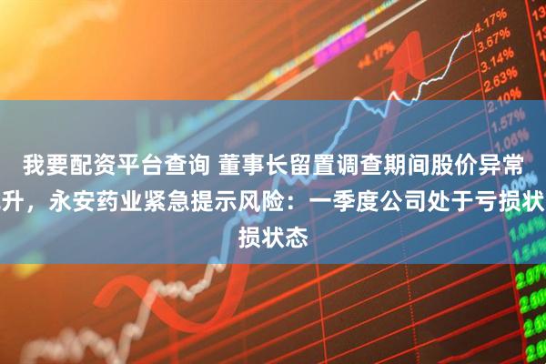 我要配资平台查询 董事长留置调查期间股价异常飙升,永安药业紧急提示风险:一季度公司处于亏损状态