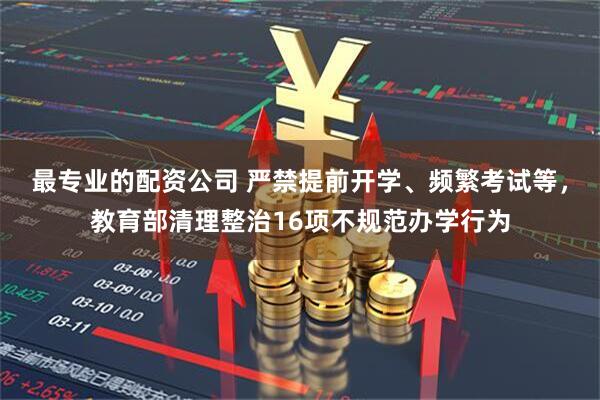 最专业的配资公司 严禁提前开学、频繁考试等，教育部清理整治16项不规范办学行为