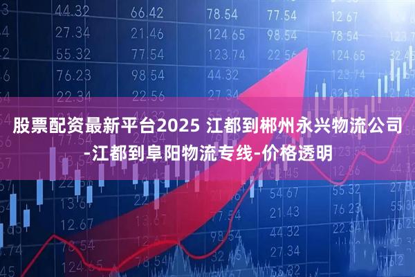 股票配资最新平台2025 江都到郴州永兴物流公司-江都到阜阳物流专线-价格透明