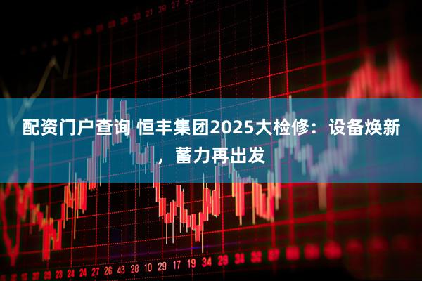 配资门户查询 恒丰集团2025大检修：设备焕新，蓄力再出发
