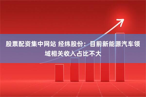 股票配资集中网站 经纬股份：目前新能源汽车领域相关收入占比不大