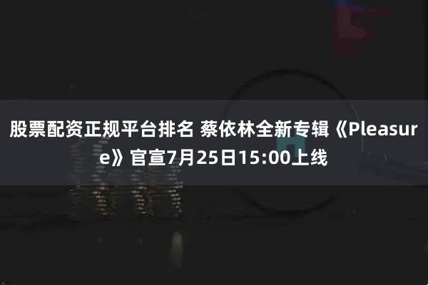 股票配资正规平台排名 蔡依林全新专辑《Pleasure》官宣7月25日15:00上线