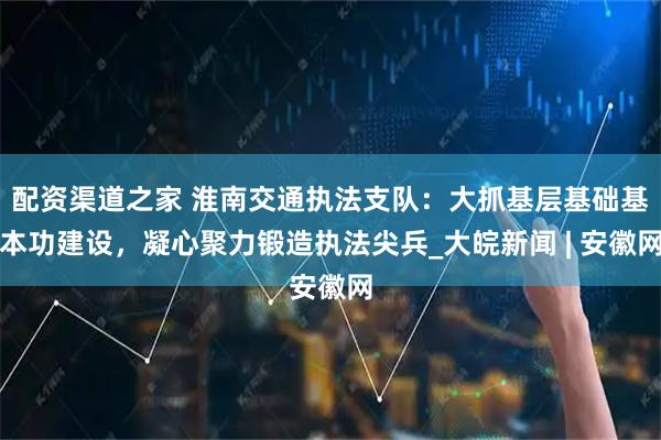 配资渠道之家 淮南交通执法支队：大抓基层基础基本功建设，凝心聚力锻造执法尖兵_大皖新闻 | 安徽网