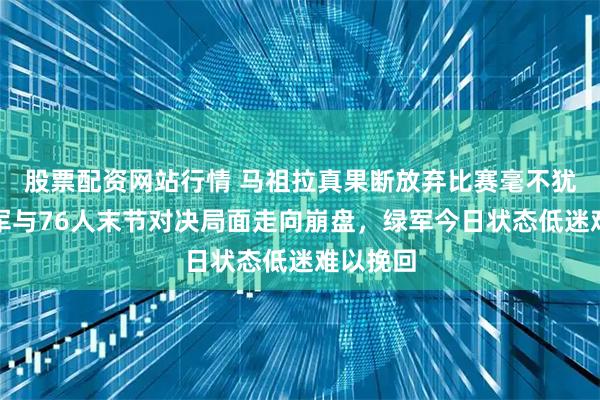 股票配资网站行情 马祖拉真果断放弃比赛毫不犹豫，绿军与76人末节对决局面走向崩盘，绿军今日状态低迷难以挽回