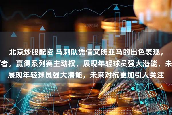 北京炒股配资 马刺队凭借文班亚马的出色表现，以111比98击败开拓者，赢得系列赛主动权，展现年轻球员强大潜能，未来对抗更加引人关注