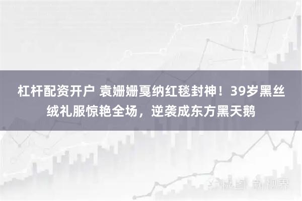 杠杆配资开户 袁姗姗戛纳红毯封神！39岁黑丝绒礼服惊艳全场，逆袭成东方黑天鹅
