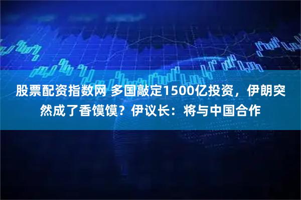 股票配资指数网 多国敲定1500亿投资，伊朗突然成了香馍馍？伊议长：将与中国合作